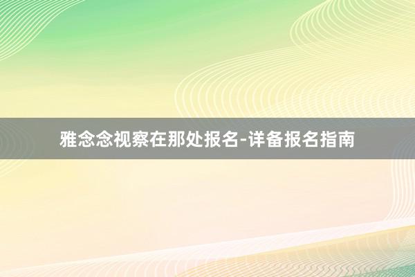 雅念念视察在那处报名-详备报名指南