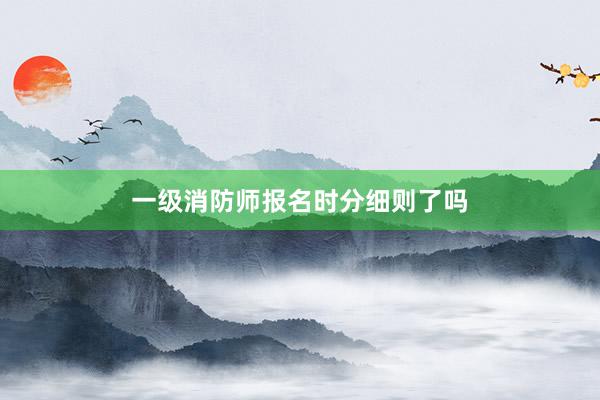 一级消防师报名时分细则了吗