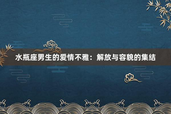 水瓶座男生的爱情不雅：解放与容貌的集结