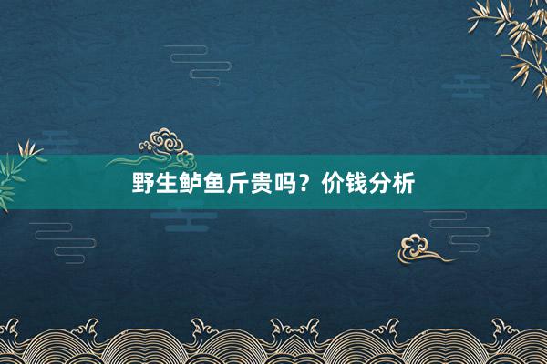 野生鲈鱼斤贵吗？价钱分析