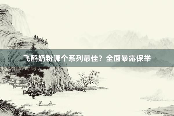 飞鹤奶粉哪个系列最佳？全面暴露保举
