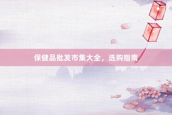 保健品批发市集大全，选购指南